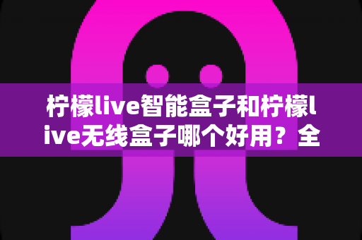 柠檬live智能盒子和柠檬live无线盒子哪个好用？全方位深度对比评测，帮你选对不踩坑