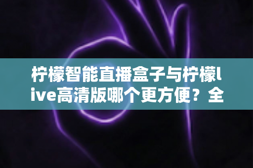 柠檬智能直播盒子与柠檬live高清版哪个更方便?全面对比帮你选出最省心的直播工具 柠檬智能直播盒子与柠檬live高清版哪个更方便?全面对比帮你选出最省心的直播工具
