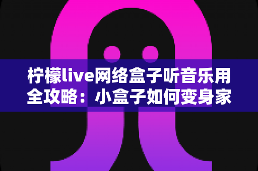 柠檬live网络盒子听音乐用全攻略:小盒子如何变身家庭音乐娱乐中心 柠檬live网络盒子听音乐用全攻略:小盒子如何变身家庭音乐娱乐中心