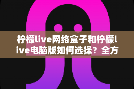 柠檬live网络盒子和柠檬live电脑版如何选择？全方位对比评测帮你找到最适合的观看方案