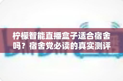柠檬智能直播盒子适合宿舍吗？宿舍党必读的真实测评与选购使用全指南