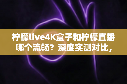 柠檬live4K盒子和柠檬直播哪个流畅？深度实测对比，帮你选对流畅观影方案