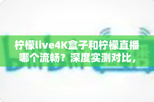柠檬live4K盒子和柠檬直播哪个流畅？深度实测对比，帮你选对流畅观影方案
