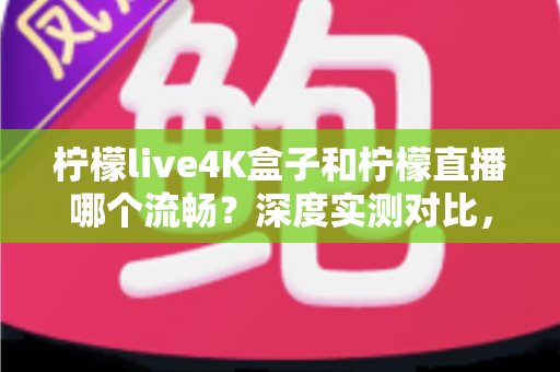柠檬live4K盒子和柠檬直播哪个流畅？深度实测对比，帮你选对流畅观影方案