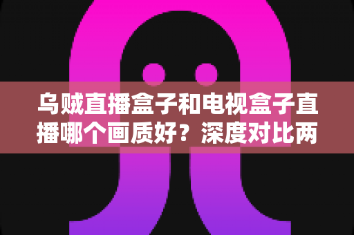 乌贼直播盒子和电视盒子直播哪个画质好？深度对比两大直播方案的画质表现与选购指南