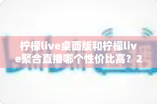 柠檬live桌面版和柠檬live聚合直播哪个性价比高？2025最新对比评测与选购全指南