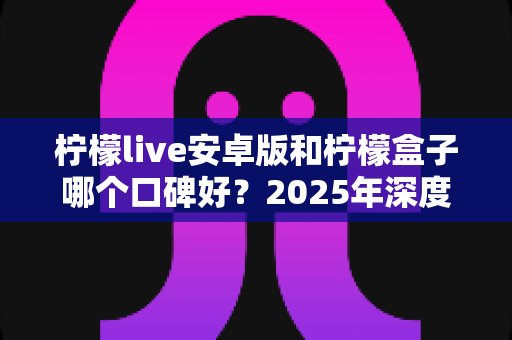 柠檬live安卓版和柠檬盒子哪个口碑好?2025年深度评测与选购指南 柠檬live安卓版和柠檬盒子哪个口碑好?2025年深度评测与选购指南