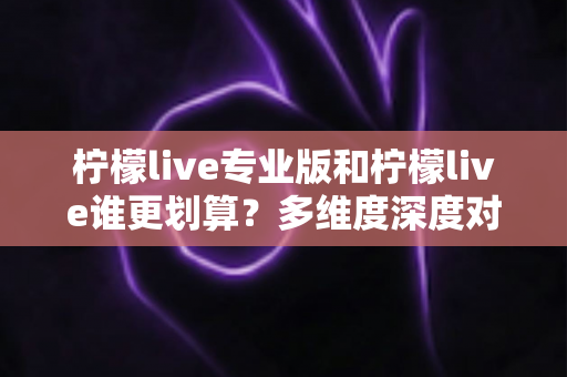 柠檬live专业版和柠檬live谁更划算？多维度深度对比，帮你选对版本不花冤枉钱