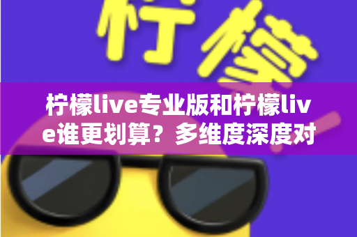柠檬live专业版和柠檬live谁更划算？多维度深度对比，帮你选对版本不花冤枉钱