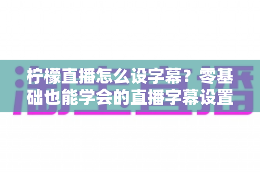 柠檬直播怎么设字幕？零基础也能学会的直播字幕设置全攻略，三分钟提升直播间专业度