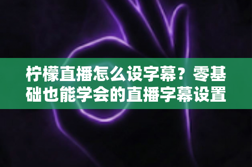 柠檬直播怎么设字幕？零基础也能学会的直播字幕设置全攻略，三分钟提升直播间专业度