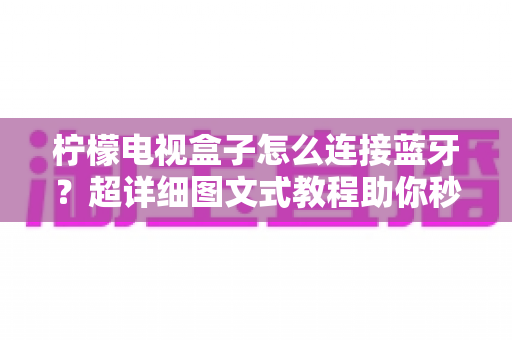 柠檬电视盒子怎么连接蓝牙？超详细图文式教程助你秒变连接高手，畅享无线影音新体验