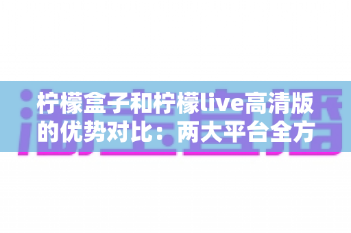 柠檬盒子和柠檬live高清版的优势对比：两大平台全方位解析，帮你选出最适合自己的追剧看球神器