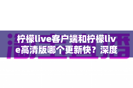 柠檬live客户端和柠檬live高清版哪个更新快？深度解析两大版本更新频率与选择指南