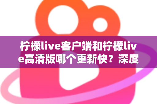 柠檬live客户端和柠檬live高清版哪个更新快？深度解析两大版本更新频率与选择指南