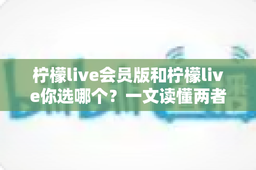 柠檬live会员版和柠檬live你选哪个？一文读懂两者差异，帮你做出最优选择