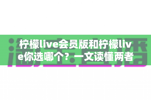 柠檬live会员版和柠檬live你选哪个？一文读懂两者差异，帮你做出最优选择