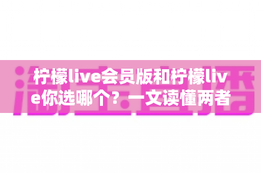 柠檬live会员版和柠檬live你选哪个？一文读懂两者差异，帮你做出最优选择