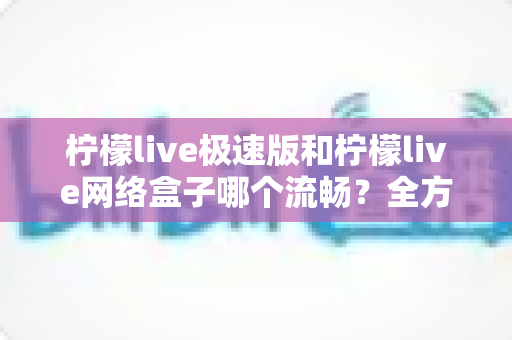 柠檬live极速版和柠檬live网络盒子哪个流畅?全方位对比解析,帮你选对版本不踩坑 柠檬live极速版和柠檬live网络盒子哪个流畅?全方位对比解析,帮你选对版本不踩坑