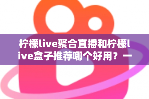 柠檬live聚合直播和柠檬live盒子推荐哪个好用?一篇看懂的深度对比与选购指南 柠檬live聚合直播和柠檬live盒子推荐哪个好用?一篇看懂的深度对比与选购指南