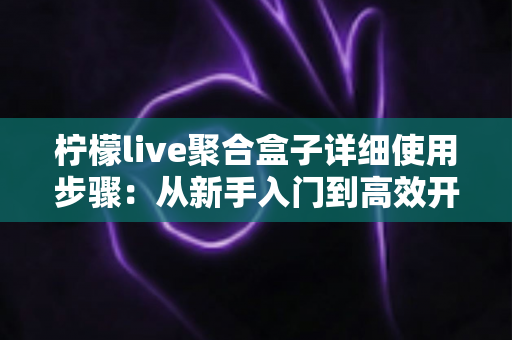 柠檬live聚合盒子详细使用步骤：从新手入门到高效开播的完整指南