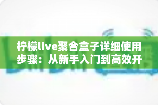 柠檬live聚合盒子详细使用步骤：从新手入门到高效开播的完整指南
