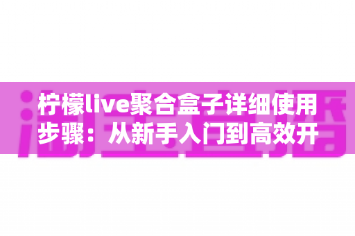 柠檬live聚合盒子详细使用步骤：从新手入门到高效开播的完整指南