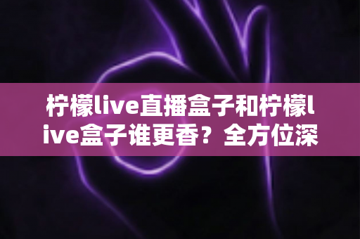 柠檬live直播盒子和柠檬live盒子谁更香?全方位深度对比,看完再选不吃亏 柠檬live直播盒子和柠檬live盒子谁更香?全方位深度对比,看完再选不吃亏