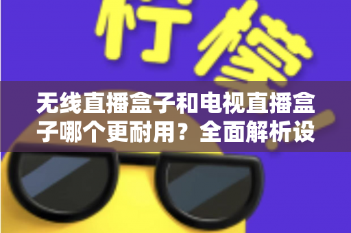 无线直播盒子和电视直播盒子哪个更耐用？全面解析设备寿命差异与科学选购指南