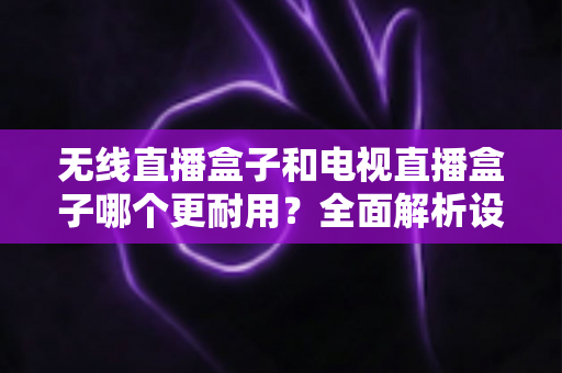 无线直播盒子和电视直播盒子哪个更耐用？全面解析设备寿命差异与科学选购指南