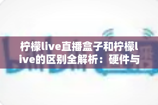 柠檬live直播盒子和柠檬live的区别全解析：硬件与软件方案如何选才最适合你？