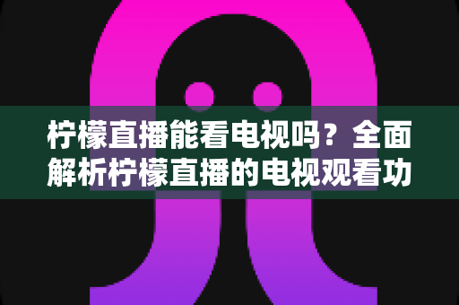 柠檬直播能看电视吗?全面解析柠檬直播的电视观看功能与实用指南 柠檬直播能看电视吗?全面解析柠檬直播的电视观看功能与实用指南