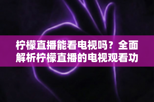 柠檬直播能看电视吗?全面解析柠檬直播的电视观看功能与实用指南 柠檬直播能看电视吗?全面解析柠檬直播的电视观看功能与实用指南