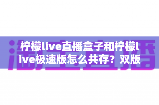 柠檬live直播盒子和柠檬live极速版怎么共存？双版本同装全攻略与实用技巧详解