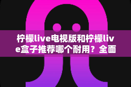 柠檬live电视版和柠檬live盒子推荐哪个耐用?全面对比与选购指南助你做出明智选择 柠檬live电视版和柠檬live盒子推荐哪个耐用?全面对比与选购指南助你做出明智选择