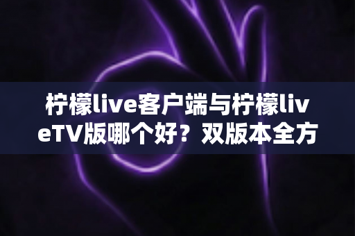 柠檬live客户端与柠檬liveTV版哪个好？双版本全方位深度对比评测，帮你选出最适合自己的观看方案
