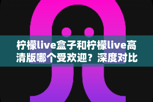柠檬live盒子和柠檬live高清版哪个受欢迎?深度对比分析与选购指南 柠檬live盒子和柠檬live高清版哪个受欢迎?深度对比分析与选购指南