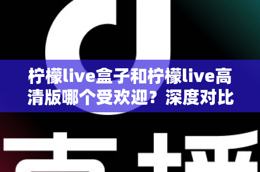 柠檬live盒子和柠檬live高清版哪个受欢迎?深度对比分析与选购指南 柠檬live盒子和柠檬live高清版哪个受欢迎?深度对比分析与选购指南