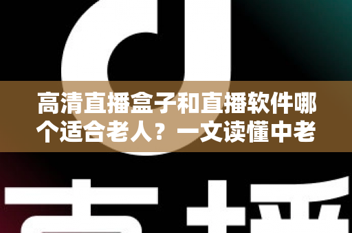 高清直播盒子和直播软件哪个适合老人？一文读懂中老年家庭的最优选择与选购指南