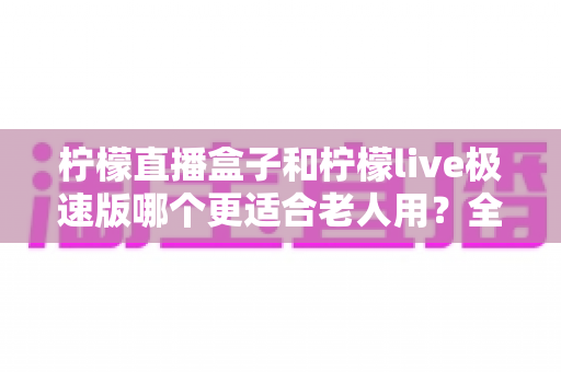 柠檬直播盒子和柠檬live极速版哪个更适合老人用？全面对比助您轻松选择