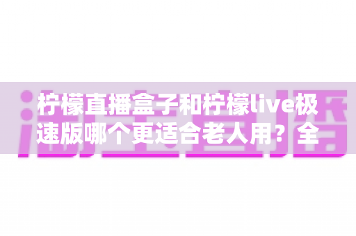 柠檬直播盒子和柠檬live极速版哪个更适合老人用？全面对比助您轻松选择