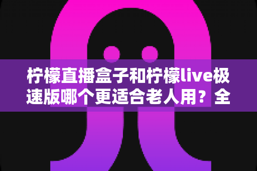 柠檬直播盒子和柠檬live极速版哪个更适合老人用？全面对比助您轻松选择