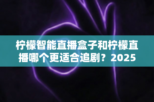 柠檬智能直播盒子和柠檬直播哪个更适合追剧？2025最新深度对比评测，帮你选出真正的追剧神器