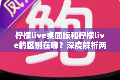 柠檬live桌面版和柠檬live的区别在哪？深度解析两大版本差异与选择指南