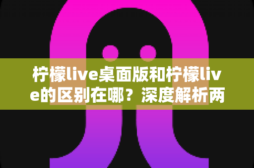 柠檬live桌面版和柠檬live的区别在哪？深度解析两大版本差异与选择指南