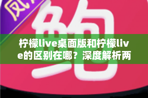 柠檬live桌面版和柠檬live的区别在哪？深度解析两大版本差异与选择指南