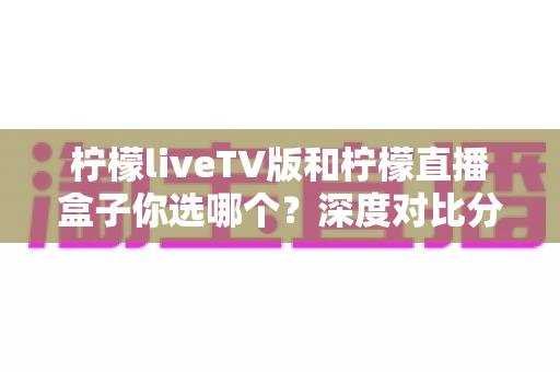 柠檬liveTV版和柠檬直播盒子你选哪个?深度对比分析帮你找到最适合的观影方案 柠檬liveTV版和柠檬直播盒子你选哪个?深度对比分析帮你找到最适合的观影方案