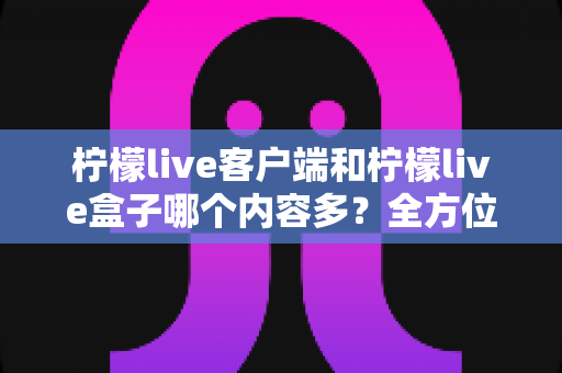 柠檬live客户端和柠檬live盒子哪个内容多?全方位对比评测帮你选对版本 柠檬live客户端和柠檬live盒子哪个内容多?全方位对比评测帮你选对版本