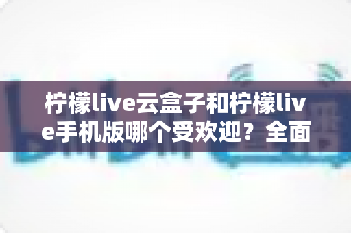 柠檬live云盒子和柠檬live手机版哪个受欢迎?全面对比分析与选购指南 柠檬live云盒子和柠檬live手机版哪个受欢迎?全面对比分析与选购指南