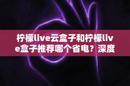 柠檬live云盒子和柠檬live盒子推荐哪个省电？深度功耗对比与选购指南，帮你省钱又省心